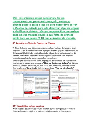 Obs. Os próximos passos necessitam ter um
conhecimento um pouco mais avançado, mesmo eu
citando passo a passo o que se deve fazer deve se ter
o Maximo de cuidado para não desativar algo por engano
e danificar o sistema, não me responsabilizo por nenhum
dano em sua maquina devido a sua falta de atenção
então faça os passos 9,10 com o Maximo de atenção.

9° Desative a Cópia de Sombra de Volume

A Cópia de Sombra de Volume serve para realizar backups de todos os seus
arquivos. O que é contraditório com o próprio sistema já que a Restauração de
Sistema está habilitada, e nela são criadas cópias dos principais arquivos de
sistema. O melhor a se fazer é a realização do backup dos seus arquivos
pessoais manualmente sempre que achar conveniente.
Então digite "services.msc" na caixa de pesquisa do Windows, em seguida click
nele. Ao abrir o programa procure a “Cópia de Sombra de Volume” da lista da
direita. Quando o encontrar, dê dois clicks nele. Uma nova janela se abrirá.
Agora selecione “Desativado” da lista na opção de “Tipo de inicialização”.




10° Desabilitar outros serviços
Além da copia de sombra de volume existem outros serviços que podem ser
desativados sem prejudicar o sistema e ainda aumentar o desempenho.
 