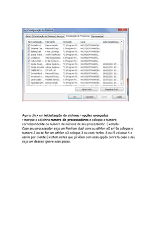 Agora click em inicialização do sistema > opções avançadas
> marque a caixinha numero de processadores e coloque o numero
correspondente ao numero de núcleos de seu processador. Exemplo:
Caso seu processador seja um Pentium dual core ou athlon x2 então coloque o
numero 2 ou se for um athlon x3 coloque 3 ou caso tenha i3 ou i5 coloque 4 e
assim por diante.Existem notes que já vêem com essa opção correta caso o seu
seja um desses ignore esse passo.
 