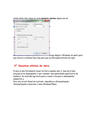 Ainda nesta tela clique na caixa memória máxima depois em ok.




                                           Logo depois o Windows vai pedir para
que reinicie o sistema faça isso para que as alterações entrem em vigor.



 2° Desative efeitos do Aero.

O aero é uma ferramenta visual incrível e assumo isso ☺, mas ela é bem
prejudicial ao desempenho por consumir uma quantidade significativa de
memória. Se você não liga muito para o visual e sim para o desempenho
desabilite-o.
Para isto vá até Painel de controle > Aparência e Personalização >
Personalização e selecione o tema Windows7Basic.
 