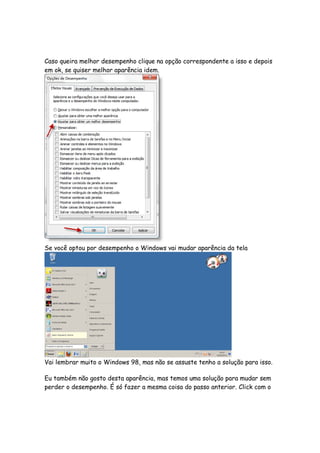 Caso queira melhor desempenho clique na opção correspondente a isso e depois
em ok, se quiser melhor aparência idem.




Se você optou por desempenho o Windows vai mudar aparência da tela




Vai lembrar muito o Windows 98, mas não se assuste tenho a solução para isso.

Eu também não gosto desta aparência, mas temos uma solução para mudar sem
perder o desempenho. É só fazer a mesma coisa do passo anterior. Click com o
 