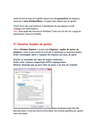 botão direito na área de trabalho depois click em personalizar em seguida e
selecione o tema Windows7Basic, ou algum tema clássico que te agrade.

Pronto feito isso você melhorou o desempenho de sua maquina e ainda
conseguiu um visual maneiro.
Obs.: Essa opção não funciona no Windows 7 basic por ele não ter a opção de
personalizar a área de trabalho.




4° Desative funções de pastas.

Abra o Windows Explorer e vá para aba Organizar > opções de pastas de
pesquisa e clique na guia modos de exibição. E desmarque as seguintes opções:
Exibir informações sobre o tamanho dos arquivos nas dicas de pasta

Ocultar as extensões dos tipos de arquivo conhecidos
Exibir autor Arquivos compactados NTFS criptografados...
Mostrar descrição pop-up para itens de pasta e da área de trabalho.




                                           Essas mudanças quase nem dão
para perceber e você nem sentira falta delas. Seu sistema agradece por ganhar
mais velocidade.
 