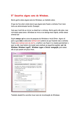 5° Desative alguns sons do Windows.

Muita gente odeia alguns sons do Windows, eu também odeio.

O que me faz odiar ainda mais é que alguns sons fazem o sistema ficar mais
lento em determinada tarefa. Exemplo:

Som que é emitido ao iniciar ou desativar o sistema. Muita gente não sabe, mas
retirando esses sons o Windows se inicia e se desliga mais rápido, então vamos
eliminá-los!

Digite mmsys.cpl na caixa de pesquisa do Windows e tecle Enter. Agora vá
para a guia Som e selecione nenhum som Lembre-se que fazendo isso o sistema
ficara sem nenhum som de alerta, o melhor a se fazer é vc mesmo peronalizar o
quer ou não, mas lembre de mudar para nenhum as seguintes opções: sair do
Windows, Windows Logoff, Windows Logon e Iniciar navegação, pois esses
são os que pesam um pouco mais.




Também desabilite caixinha tocar som de inicialização do Windows.
 