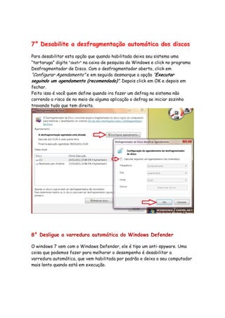 7° Desabilite a desfragmentação automática dos discos

Para desabilitar esta opção que quando habilitada deixa seu sistema uma
“tartaruga” digite "desfr" na caixa de pesquisa do Windows e click no programa
Desfragmentador de Disco. Com o desfragmentador aberto, click em
“Configurar Agendamento” e em seguida desmarque a opção “Executar
seguindo um agendamento (recomendado)”. Depois click em OK e depois em
fechar.
Feito isso é você quem define quando ira fazer um defrag no sistema não
correndo o risco de no meio de alguma aplicação o defrag se iniciar sozinho
travando tudo que tem direito.




8° Desligue a varredura automática do Windows Defender

O windows 7 vem com o Windows Defender, ele é tipo um anti-spyware. Uma
coisa que podemos fazer para melhorar o desempenho é desabilitar a
varredura automática, que vem habilitada por padrão e deixa o seu computador
mais lento quando está em execução.
 