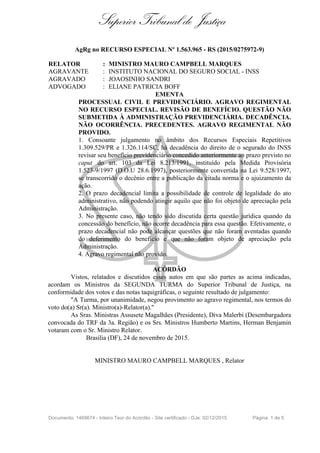 Superior Tribunal de Justiça
AgRg no RECURSO ESPECIAL Nº 1.563.965 - RS (2015/0275972-9)
RELATOR : MINISTRO MAURO CAMPBELL MARQUES
AGRAVANTE : INSTITUTO NACIONAL DO SEGURO SOCIAL - INSS
AGRAVADO : JOAOSINHO SANDRI
ADVOGADO : ELIANE PATRICIA BOFF
EMENTA
PROCESSUAL CIVIL E PREVIDENCIÁRIO. AGRAVO REGIMENTAL
NO RECURSO ESPECIAL. REVISÃO DE BENEFÍCIO. QUESTÃO NÃO
SUBMETIDA À ADMINISTRAÇÃO PREVIDENCIÁRIA. DECADÊNCIA.
NÃO OCORRÊNCIA. PRECEDENTES. AGRAVO REGIMENTAL NÃO
PROVIDO.
1. Consoante julgamento no âmbito dos Recursos Especiais Repetitivos
1.309.529/PR e 1.326.114/SC, há decadência do direito de o segurado do INSS
revisar seu benefício previdenciário concedido anteriormente ao prazo previsto no
caput do art. 103 da Lei 8.213/1991, instituído pela Medida Provisória
1.523-9/1997 (D.O.U 28.6.1997), posteriormente convertida na Lei 9.528/1997,
se transcorrido o decênio entre a publicação da citada norma e o ajuizamento da
ação.
2. O prazo decadencial limita a possibilidade de controle de legalidade do ato
administrativo, não podendo atingir aquilo que não foi objeto de apreciação pela
Administração.
3. No presente caso, não tendo sido discutida certa questão jurídica quando da
concessão do benefício, não ocorre decadência para essa questão. Efetivamente, o
prazo decadencial não pode alcançar questões que não foram aventadas quando
do deferimento do benefício e que não foram objeto de apreciação pela
Administração.
4. Agravo regimental não provido.
ACÓRDÃO
Vistos, relatados e discutidos esses autos em que são partes as acima indicadas,
acordam os Ministros da SEGUNDA TURMA do Superior Tribunal de Justiça, na
conformidade dos votos e das notas taquigráficas, o seguinte resultado de julgamento:
"A Turma, por unanimidade, negou provimento ao agravo regimental, nos termos do
voto do(a) Sr(a). Ministro(a)-Relator(a)."
As Sras. Ministras Assusete Magalhães (Presidente), Diva Malerbi (Desembargadora
convocada do TRF da 3a. Região) e os Srs. Ministros Humberto Martins, Herman Benjamin
votaram com o Sr. Ministro Relator.
Brasília (DF), 24 de novembro de 2015.
MINISTRO MAURO CAMPBELL MARQUES , Relator
Documento: 1469674 - Inteiro Teor do Acórdão - Site certificado - DJe: 02/12/2015 Página 1 de 5
 