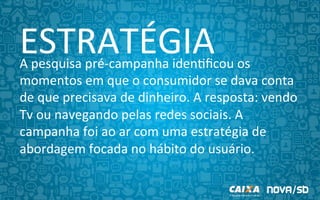 ESTRATÉGIA	
  A	
  pesquisa	
  pré-­‐campanha	
  iden9ﬁcou	
  os	
  
momentos	
  em	
  que	
  o	
  consumidor	
  se	
  dava	
  conta	
  
de	
  que	
  precisava	
  de	
  dinheiro.	
  A	
  resposta:	
  vendo	
  
Tv,	
  ouvindo	
  rádio	
  ou	
  navegando	
  pelas	
  redes	
  
sociais.	
  A	
  campanha	
  foi	
  ao	
  ar	
  com	
  uma	
  estratégia	
  
de	
  abordagem	
  focada	
  no	
  hábito	
  do	
  usuário.	
  	
  
	
  
 