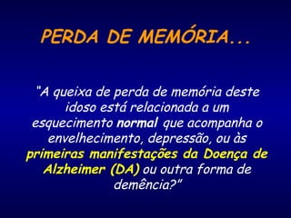 PERDA DE MEMÓRIA...
“A queixa de perda de memória deste
idoso está relacionada a um
esquecimento normal que acompanha o
envelhecimento, depressão, ou às
primeiras manifestações da Doença de
Alzheimer (DA) ou outra forma de
demência?”
 