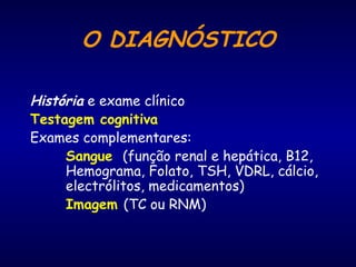 O DIAGNÓSTICO
História e exame clínico
Testagem cognitiva
Exames complementares:
Sangue (função renal e hepática, B12,
Hemograma, Folato, TSH, VDRL, cálcio,
electrólitos, medicamentos)
Imagem (TC ou RNM)
 