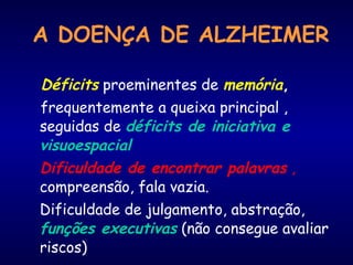 Déficits proeminentes de memória,
frequentemente a queixa principal ,
seguidas de déficits de iniciativa e
visuoespacial
Dificuldade de encontrar palavras ,
compreensão, fala vazia.
Dificuldade de julgamento, abstração,
funções executivas (não consegue avaliar
riscos)
A DOENÇA DE ALZHEIMER
 