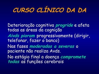 CURSO CLÍNICO DA DA
Deterioração cognitiva progride e afeta
todas as áreas da cognição
Aivds pioram progressivamente (dirigir,
telefonar, fazer o banco)
Nas fases moderadas a severas o
paciente não realiza Avds.
No estágio final a doença compromete
todas as funções cerebrais
 
