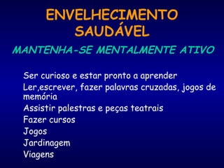 ENVELHECIMENTO
SAUDÁVEL
MANTENHA-SE MENTALMENTE ATIVO
Ser curioso e estar pronto a aprender
Ler,escrever, fazer palavras cruzadas, jogos de
memória
Assistir palestras e peças teatrais
Fazer cursos
Jogos
Jardinagem
Viagens
 