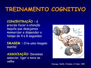 TREINAMENTO COGNITIVO
CONCENTRAÇÃO : é
preciso focar a atenção
naquilo que desejamos
memorizar e dispender o
tempo de 4 a 8 segundos
IMAGEM : Crie uma imagem
mental
ASSOCIAÇÃO: Devemos
associar, ligar o novo ao
velho
Yesavage, Sheikh, Friedman, & Tanke, 1990
 