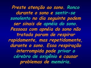 Preste atenção ao sono. Ronco
durante o sono e sentir-se
sonolento no dia seguinte podem
ser sinais de apnéia do sono.
Pessoas com apnéia do sono não
tratada param de respirar
rapidamente, mas repetidamente,
durante o sono. Essa respiração
interrompida pode privar o
cérebro de oxigênio e causar
problemas de memória.
 