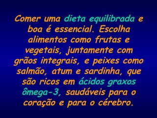 Comer uma dieta equilibrada e
boa é essencial. Escolha
alimentos como frutas e
vegetais, juntamente com
grãos integrais, e peixes como
salmão, atum e sardinha, que
são ricos em ácidos graxos
ômega-3, saudáveis para o​​
coração e para o cérebro.
 