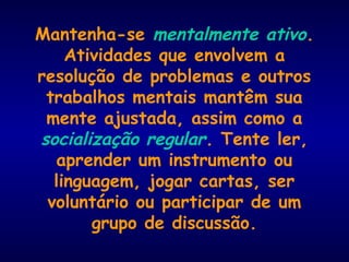 Mantenha-se mentalmente ativo.
Atividades que envolvem a
resolução de problemas e outros
trabalhos mentais mantêm sua
mente ajustada, assim como a
socialização regular. Tente ler,
aprender um instrumento ou
linguagem, jogar cartas, ser
voluntário ou participar de um
grupo de discussão.
 