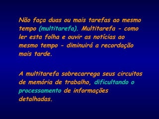 Não faça duas ou mais tarefas ao mesmo
tempo (multitarefa). Multitarefa - como
ler esta folha e ouvir as notícias ao
mesmo tempo - diminuirá a recordação
mais tarde.
A multitarefa sobrecarrega seus circuitos
de memória de trabalho, dificultando o
processamento de informações
detalhadas.
 