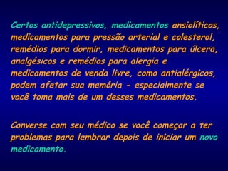Certos antidepressivos, medicamentos ansiolíticos,
medicamentos para pressão arterial e colesterol,
remédios para dormir, medicamentos para úlcera,
analgésicos e remédios para alergia e
medicamentos de venda livre, como antialérgicos,
podem afetar sua memória - especialmente se
você toma mais de um desses medicamentos.
Converse com seu médico se você começar a ter
problemas para lembrar depois de iniciar um novo
medicamento.
 
