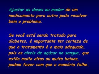 Ajustar as doses ou mudar de um
medicamento para outro pode resolver
bem o problema.
Se você está sendo tratado para
diabetes, é importante ter certeza de
que o tratamento é o mais adequado,
pois os níveis de açúcar no sangue, que
estão muito altos ou muito baixos,
podem fazer com que a memória falhe.
 