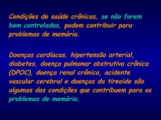 Condições de saúde crônicas, se não forem
bem controladas, podem contribuir para
problemas de memória.
Doenças cardíacas, hipertensão arterial,
diabetes, doença pulmonar obstrutiva crônica
(DPOC), doença renal crônica, acidente
vascular cerebral e doenças da tireoide são
algumas das condições que contribuem para os
problemas de memória.
 