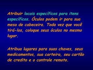 Atribuir locais específicos para itens
específicos. Óculos podem ir para sua
mesa de cabeceira. Toda vez que você
tirá-los, coloque seus óculos no mesmo
lugar.
Atribua lugares para suas chaves, seus
medicamentos, sua carteira, seu cartão
de credito e o controle remoto.
 