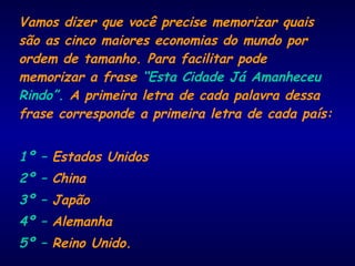 Vamos dizer que você precise memorizar quais
são as cinco maiores economias do mundo por
ordem de tamanho. Para facilitar pode
memorizar a frase “Esta Cidade Já Amanheceu
Rindo”. A primeira letra de cada palavra dessa
frase corresponde a primeira letra de cada país:
1º – Estados Unidos
2º – China
3º – Japão
4º – Alemanha
5º – Reino Unido.
 