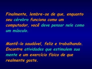 Finalmente, lembre-se de que, enquanto
seu cérebro funciona como um
computador, você deve pensar nele como
um músculo.
Mantê-lo saudável, feliz e trabalhando.
Encontre atividades que estimulem sua
mente e um exercício físico de que
realmente goste.
 