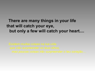 There are many things in your life
that will catch your eye,
  but only a few will catch your heart....


 Existem muitas coisas na tua vida
  que irão surpreender os teus olhos,
   mas poucas coisas irão surpreender o teu coração…
 