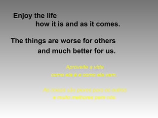 Enjoy the life
       how it is and as it comes.

The things are worse for others
        and much better for us.

                 Aproveite a vida
            como ela é e como ela vem.

         As coisas são piores para os outros
             e muito melhores para nós.
 
