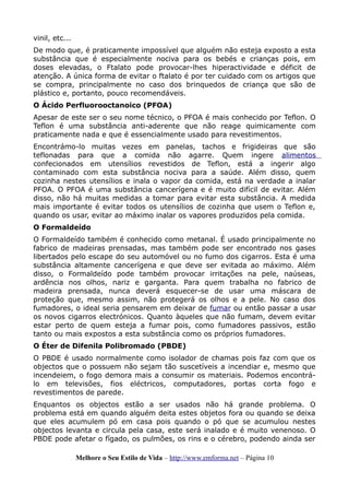 vinil, etc...
De modo que, é praticamente impossível que alguém não esteja exposto a esta
substância que é especialmente nociva para os bebés e crianças pois, em
doses elevadas, o Ftalato pode provocar-lhes hiperactividade e déficit de
atenção. A única forma de evitar o ftalato é por ter cuidado com os artigos que
se compra, principalmente no caso dos brinquedos de criança que são de
plástico e, portanto, pouco recomendáveis.
O Ácido Perfluorooctanoico (PFOA)
Apesar de este ser o seu nome técnico, o PFOA é mais conhecido por Teflon. O
Teflon é uma substância anti-aderente que não reage quimicamente com
praticamente nada e que é essencialmente usado para revestimentos.
Encontrámo-lo muitas vezes em panelas, tachos e frigideiras que são
teflonadas para que a comida não agarre. Quem ingere alimentos
confecionados em utensílios revestidos de Teflon, está a ingerir algo
contaminado com esta substância nociva para a saúde. Além disso, quem
cozinha nestes utensílios e inala o vapor da comida, está na verdade a inalar
PFOA. O PFOA é uma substância cancerígena e é muito difícil de evitar. Além
disso, não há muitas medidas a tomar para evitar esta substância. A medida
mais importante é evitar todos os utensílios de cozinha que usem o Teflon e,
quando os usar, evitar ao máximo inalar os vapores produzidos pela comida.
O Formaldeído
O Formaldeído também é conhecido como metanal. É usado principalmente no
fabrico de madeiras prensadas, mas também pode ser encontrado nos gases
libertados pelo escape do seu automóvel ou no fumo dos cigarros. Esta é uma
substância altamente cancerígena e que deve ser evitada ao máximo. Além
disso, o Formaldeído pode também provocar irritações na pele, naúseas,
ardência nos olhos, nariz e garganta. Para quem trabalha no fabrico de
madeira prensada, nunca deverá esquecer-se de usar uma máscara de
proteção que, mesmo assim, não protegerá os olhos e a pele. No caso dos
fumadores, o ideal seria pensarem em deixar de fumar ou então passar a usar
os novos cigarros electrónicos. Quanto àqueles que não fumam, devem evitar
estar perto de quem esteja a fumar pois, como fumadores passivos, estão
tanto ou mais expostos a esta substância como os próprios fumadores.
O Éter de Difenila Polibromado (PBDE)
O PBDE é usado normalmente como isolador de chamas pois faz com que os
objectos que o possuem não sejam tão suscetíveis a incendiar e, mesmo que
incendeiem, o fogo demora mais a consumir os materiais. Podemos encontrá-
lo em televisões, fios eléctricos, computadores, portas corta fogo e
revestimentos de parede.
Enquantos os objectos estão a ser usados não há grande problema. O
problema está em quando alguém deita estes objetos fora ou quando se deixa
que eles acumulem pó em casa pois quando o pó que se acumulou nestes
objectos levanta e circula pela casa, este será inalado e é muito venenoso. O
PBDE pode afetar o fígado, os pulmões, os rins e o cérebro, podendo ainda ser
Melhore o Seu Estilo de Vida – http://www.emforma.net – Página 10
 