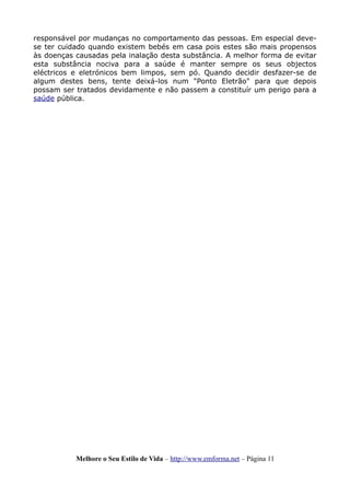 responsável por mudanças no comportamento das pessoas. Em especial deve-
se ter cuidado quando existem bebés em casa pois estes são mais propensos
às doenças causadas pela inalação desta substância. A melhor forma de evitar
esta substância nociva para a saúde é manter sempre os seus objectos
eléctricos e eletrónicos bem limpos, sem pó. Quando decidir desfazer-se de
algum destes bens, tente deixá-los num "Ponto Eletrão" para que depois
possam ser tratados devidamente e não passem a constituír um perigo para a
saúde pública.
Melhore o Seu Estilo de Vida – http://www.emforma.net – Página 11
 