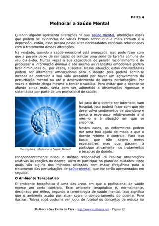Parte 4
Melhorar a Saúde Mental
Quando alguém apresenta alterações na sua saúde mental, alterações essas
que podem se evidenciar de várias formas sendo que a mais comum é a
depressão, então, essa pessoa passa a ter necessidades especiais relacionadas
com o tratamento dessas alterações.
Na verdade, quando a saúde emocional está ameaçada, isso pode fazer com
que a pessoa deixe de ser capaz de realizar uma série de tarefas comuns do
seu dia-a-dia. Muitas vezes a sua capacidade de pensar racionalmente e de
processar a informação diminui e até mesmo as respostas emocionais podem
ficar diminuídas ou, por vezes, ausentes. Nessa situação, estas circunstâncias
podem ser altamente ameaçadoras para o doente pois poderá sentir-se
incapaz de controlar a sua vida acabando por haver um agravamento da
perturbação mental ou até o desenvolvimento de outras perturbações. Por
vezes o doente chega mesmo a tentar o suicídio. Para evitar que o doente se
afunde ainda mais, seria bom ser submetido a observações rigorosas e
sistemática por parte de um profissional de saúde.
No caso de o doente ser internado num
Hospital, isso poderá fazer com que ele
desenvolva sentimentos de abandono e
perca a esperança relativamente a si
mesmo e à situação em que se
encontra.
Nestes casos, os enfermeiros podem
dar uma boa ajuda de modo a que o
doente retome o controlo. Para isso
basta que não sejam meros
espetadores mas que passem a
participar ativamente nos tratamentos
e terapias do doente.
Independentemente disso, o médico responsável irá realizar observações
relativas às reações do doente, além de participar no plano de cuidados. Note
quais são alguns dos métodos utilizados com maior frequência para o
tratamento das perturbações de saúde mental, que lhe serão apresentados em
seguida.
O Ambiente Terapêutico
O ambiente terapêutico é uma das áreas em que o profissional de saúde
exerce um certo controlo. Este ambiente terapêutico é, normalmente,
designado por mileu, segundo a terminologia de saúde mental. Isso significa
que o ambiente acaba por atuar sobre o comportamento do doente. Para
ilustrar: Talvez você costume ver jogos de futebol ou concertos de música na
Melhore o Seu Estilo de Vida – http://www.emforma.net – Página 12
Ilustração 4: Melhorar a Saúde Mental
 