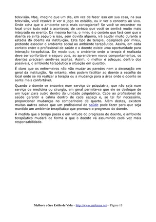 televisão. Mas, imagine que um dia, em vez de fazer isso em sua casa, na sua
televisão, você resolve ir ver o jogo no estádio, ou ir ver o concerto ao vivo.
Onde acha que o ambiente seria mais contagiante? Se você se encontrar no
local onde tudo está a acontecer, de certeza que você se sentirá muito mais
integrado no evento. Da mesma forma, o mileu é o cenário que fará com que o
doente se sinta seguro e isso, sem dúvida alguma, irá ajudar muito durante a
estadia do doente na instituição. Este tipo de terapia, designada por mileu,
pretende associar o ambiente social ao ambiente terapêutico. Assim, em cada
contato entre o profissional de saúde e o doente existe uma oportunidade para
interação terapêutica. De modo que, o ambiente onde a terapia é realizada
deve ser confortável e seguro pois, ao aprenderem novos comportamentos, os
doentes precisam sentir-se aceites. Assim, o melhor é adequar, dentro dos
possíveis, o ambiente terapêutico à situação em questão.
É claro que os enfermeiros não vão mudar as paredes nem a decoração em
geral da instituição. No entanto, eles podem facilitar ao doente a escolha do
local onde se irá realizar a terapia ou a mudança para a área onde o doente se
sente mais confortável.
Quando o doente se encontra num serviço de psiquiatria, que não seja num
serviço de medicina ou cirurgia, em geral permite-se que ele se desloque de
um lugar para outro dentro da unidade psiquiátrica. Cabe ao profissional de
saúde garantir a calma dentro de cada espaço e, se tal for necessário,
proporcionar mudanças no companheiro de quarto. Além destas, existem
muitas outras coisas que um profissional de saúde pode fazer para que seja
mantido um ambiente terapêutico que promova o progresso do doente.
À medida que o tempo passa e em virtude do progresso do doente, o ambiente
terapêutico mudará de forma a que o doente vá assumindo cada vez mais
responsabilidade.
Melhore o Seu Estilo de Vida – http://www.emforma.net – Página 13
 
