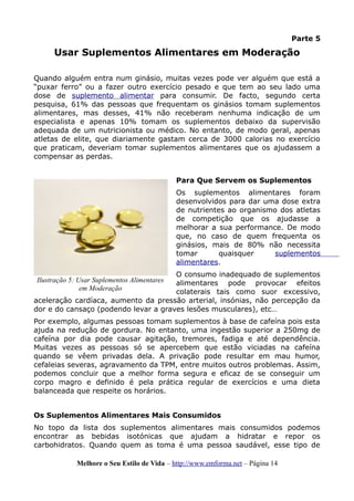 Parte 5
Usar Suplementos Alimentares em Moderação
Quando alguém entra num ginásio, muitas vezes pode ver alguém que está a
“puxar ferro” ou a fazer outro exercício pesado e que tem ao seu lado uma
dose de suplemento alimentar para consumir. De facto, segundo certa
pesquisa, 61% das pessoas que frequentam os ginásios tomam suplementos
alimentares, mas desses, 41% não receberam nenhuma indicação de um
especialista e apenas 10% tomam os suplementos debaixo da supervisão
adequada de um nutricionista ou médico. No entanto, de modo geral, apenas
atletas de elite, que diariamente gastam cerca de 3000 calorias no exercício
que praticam, deveriam tomar suplementos alimentares que os ajudassem a
compensar as perdas.
Para Que Servem os Suplementos
Os suplementos alimentares foram
desenvolvidos para dar uma dose extra
de nutrientes ao organismo dos atletas
de competição que os ajudasse a
melhorar a sua performance. De modo
que, no caso de quem frequenta os
ginásios, mais de 80% não necessita
tomar quaisquer suplementos
alimentares.
O consumo inadequado de suplementos
alimentares pode provocar efeitos
colaterais tais como suor excessivo,
aceleração cardíaca, aumento da pressão arterial, insónias, não percepção da
dor e do cansaço (podendo levar a graves lesões musculares), etc…
Por exemplo, algumas pessoas tomam suplementos à base de cafeína pois esta
ajuda na redução de gordura. No entanto, uma ingestão superior a 250mg de
cafeína por dia pode causar agitação, tremores, fadiga e até dependência.
Muitas vezes as pessoas só se apercebem que estão viciadas na cafeína
quando se vêem privadas dela. A privação pode resultar em mau humor,
cefaleias severas, agravamento da TPM, entre muitos outros problemas. Assim,
podemos concluir que a melhor forma segura e eficaz de se conseguir um
corpo magro e definido é pela prática regular de exercícios e uma dieta
balanceada que respeite os horários.
Os Suplementos Alimentares Mais Consumidos
No topo da lista dos suplementos alimentares mais consumidos podemos
encontrar as bebidas isotónicas que ajudam a hidratar e repor os
carbohidratos. Quando quem as toma é uma pessoa saudável, esse tipo de
Melhore o Seu Estilo de Vida – http://www.emforma.net – Página 14
Ilustração 5: Usar Suplementos Alimentares
em Moderação
 