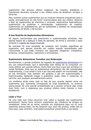 suplemento não provoca efeitos negativos. No entanto, diabéticos e
hipertensos deveriam consultar o seu médico antes de decidirem começar a
tomá-las.
Mas, existem outros suplementos que se mostram bastante prejudiciais para a
saúde, principalmente se não forem recomendados pelo seu médico. Estamos
a falar de suplementos de vitaminas e minerais, suplementos hipercalóricos,
suplementos de proteínas e aminoácidos, suplementos de creatina,
suplementos de maltodextrina, gel de carboidrato e bebidas de recuperação,
suplementos de BCAA, e fat burners.
O Uso Restrito de Suplementos Alimentares
Há alguns nutricionistas que prescrevem a suplementação alimentar, mas
apenas depois de a adequar à dieta do paciente, de forma a controlar o peso
corporal e o ganho de massa muscular.
No mercado há uma variedade de produtos com funções específicas ao
organismo, que apenas deverão ser usados quando aconselhados pelo
nutricionista, e que estão inseridos nas seguintes categorias: energéticos,
proteicos, compensadores, repositores e aminoácidos.
Suplementos Alimentares Tomados com Moderação
Normalmente, o grande problema da ingestão de suplementos alimentares é o
seu uso indiscriminado, que é estimulado pelo desejo de se conquistar um
corpo atlético sem grande esforço. Outro fator que leva a que isso aconteça é a
venda facilitada. Visto que os suplementos alimentares não são considerados
medicamentos, a sua venda é livre e por isso eles podem ser encontrados, não
só nas farmácias, mas também em ginásios e até em supermercados e
hipermercados, bastando chegar à prateleira, pegar neles e colocá-los no
carrinho, sem qualquer aconselhamento prévio.
Um problema ainda maior está no fato de que, quando alguém toma um
suplemento que realmente corresponde às suas expetativas, na próxima
oportunidade há uma grande probabilidade de a pessoa comprar algo ainda
mais forte, com a esperança que produza efeitos ainda maiores e mais
duradouros.
Lição a Tirar
Há uma lição que todos deveriam tirar sobre a questão dos suplementos
alimentares: Nunca tome nenhum suplemento por influência de amigos ou
vendedores. Antes de os tomar, consulte um profissional para ver se você
realmente precisa disso. Se lhe disserem que você não precisa, então não os
tome pois, caso contrário, você poderá prejudicar gravemente a sua saúde.
Melhore o Seu Estilo de Vida – http://www.emforma.net – Página 15
 