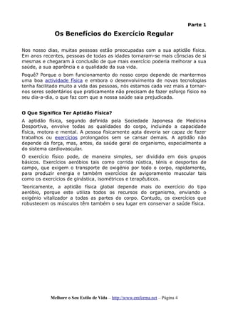 Parte 1
Os Benefícios do Exercício Regular
Nos nosso dias, muitas pessoas estão preocupadas com a sua aptidão física.
Em anos recentes, pessoas de todas as idades tornaram-se mais cônscias de si
mesmas e chegaram à conclusão de que mais exercício poderia melhorar a sua
saúde, a sua aparência e a qualidade da sua vida.
Poquê? Porque o bom funcionamento do nosso corpo depende de mantermos
uma boa actividade física e embora o desenvolvimento de novas tecnologias
tenha facilitado muito a vida das pessoas, nós estamos cada vez mais a tornar-
nos seres sedentários que praticamente não precisam de fazer esforço físico no
seu dia-a-dia, o que faz com que a nossa saúde saia prejudicada.
O Que Significa Ter Aptidão Física?
A aptidão física, segundo definida pela Sociedade Japonesa de Medicina
Desportiva, envolve todas as qualidades do corpo, incluindo a capacidade
física, motora e mental. A pessoa fisicamente apta deveria ser capaz de fazer
trabalhos ou exercícios prolongados sem se cansar demais. A aptidão não
depende da força, mas, antes, da saúde geral do organismo, especialmente a
do sistema cardiovascular.
O exercício físico pode, de maneira simples, ser dividido em dois grupos
básicos. Exercícios aeróbios tais como corrida rústica, ténis e desportos de
campo, que exigem o transporte de oxigénio por todo o corpo, rapidamente,
para produzir energia e também exercícios de avigoramento muscular tais
como os exercícios de ginástica, isométricos e terapêuticos.
Teoricamente, a aptidão física global depende mais do exercício do tipo
aeróbio, porque este utiliza todos os recursos do organismo, enviando o
oxigénio vitalizador a todas as partes do corpo. Contudo, os exercícios que
robustecem os músculos têm também o seu lugar em conservar a saúde física.
Melhore o Seu Estilo de Vida – http://www.emforma.net – Página 4
 