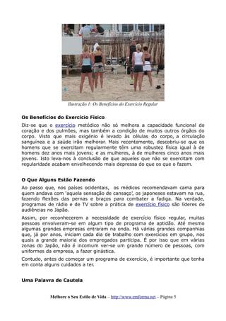 Os Benefícios do Exercício Físico
Diz-se que o exercício metódico não só melhora a capacidade funcional do
coração e dos pulmões, mas também a condição de muitos outros órgãos do
corpo. Visto que mais oxigénio é levado às células do corpo, a circulação
sanguínea e a saúde irão melhorar. Mais recentemente, descobriu-se que os
homens que se exercitam regularmente têm uma robustez física igual à de
homens dez anos mais jovens; e as mulheres, à de mulheres cinco anos mais
jovens. Isto leva-nos à conclusão de que aqueles que não se exercitam com
regularidade acabam envelhecendo mais depressa do que os que o fazem.
O Que Alguns Estão Fazendo
Ao passo que, nos países ocidentais, os médicos recomendavam cama para
quem andava com ‘aquela sensação de cansaço’, os japoneses estavam na rua,
fazendo flexões das pernas e braços para combater a fadiga. Na verdade,
programas de rádio e de TV sobre a prática de exercício físico são líderes de
audiências no Japão.
Assim, por reconhecerem a necessidade de exercício físico regular, muitas
pessoas envolveram-se em algum tipo de programa de aptidão. Até mesmo
algumas grandes empresas entraram na onda. Há várias grandes companhias
que, já por anos, iniciam cada dia de trabalho com exercícios em grupo, nos
quais a grande maioria dos empregados participa. É por isso que em várias
zonas do Japão, não é incomum ver-se um grande número de pessoas, com
uniformes da empresa, a fazer ginástica.
Contudo, antes de começar um programa de exercício, é importante que tenha
em conta alguns cuidados a ter.
Uma Palavra de Cautela
Melhore o Seu Estilo de Vida – http://www.emforma.net – Página 5
Ilustração 1: Os Benefícios do Exercício Regular
 