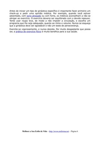 Antes de iniciar um tipo de ginástica específico é importante fazer primeiro um
check-up e pedir uma opinião médica. Por exemplo, quando você estiver
adoentado, com sono atrasado ou com fome, os médicos aconselham a não se
obrigar ao exercício. O exercício deveria ser equilibrado com o devido repouso.
Tente usar roupa leve, de modo a não impedir a circulação, e escolha um
programa que lhe seja adequado, quanto ao ritmo e volume. Nunca se esqueça
que a ginástica deve ser agradável e não um teste de perseverança.
Exercite-se vigorosamente, e nunca desista. Por muito desgastante que possa
ser, a prática de exercício físico é muito benéfica para a sua saúde.
Melhore o Seu Estilo de Vida – http://www.emforma.net – Página 6
 