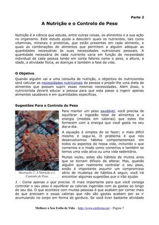 Parte 2
A Nutrição e o Controlo de Peso
Nutrição é a ciência que estuda, entre outras coisas, os alimentos e a sua ação
no organismo. Este estudo ajuda a descobrir quais os nutrientes, tais como
vitaminas, minerais e proteínas, que estão presentes em cada alimento, e
quais as combinações de alimentos que permitem a alguém adequar as
quantidades necessárias às suas necessidades nutricionais pessoais. A
quantidade necessária de cada nutriente varia em função da necessidade
individual de cada pessoa tendo em conta fatores como o peso, a altura, a
idade, a atividade física, as doenças e também a fase da vida.
O Objetivo
Quando alguém vai a uma consulta de nutrição, o objectivo do nutricionista
será calcular as necessidades nutricionais da pessoa e propôr-lhe uma dieta de
alimentos que possam suprir essas mesmas necessidades. Além disso, o
nutricionista deverá educar a pessoa para que esta passe a ingerir apenas
alimentos saudáveis e em quantidades específicas.
Sugestões Para o Controlo do Peso
Para manter um peso saudável, você precisa de
equilibrar a ingestão total de alimentos e a
energia (medida em calorias) que estes lhe
fornecem com a energia que você gasta no seu
dia-a-dia.
A equação é simples de se fazer; o mais difícil
mesmo é segui-la. O problema é que nós
desenvolvemos hábitos comportamentais em
todos os aspectos da nossa vida, incluindo o que
comemos e o modo como comemos e também se
temos uma vida ativa ou uma vida sedentária.
Muitas vezes, estes são hábitos de muitos anos
que se tornam difíceis de alterar. Mas, quando
alguém quer realmente controlar o seu peso,
então é importante assumir um compromisso
sério de mudança de hábitos.A seguir, você irá
encontrar algumas sugestões que o irão ajudar.
1 - Coma apenas o que precisa. O mais importante para que você consiga
controlar o seu peso é equilibrar as calorias ingeridas com as gastas ao longo
do seu dia. O que acontece com muitas pessoas é que acabam por comer mais
do que precisam e essas calorias que não são gastas acabam por se ir
acumulando no corpo em forma de gordura. Se você tiver bastante atividade
Melhore o Seu Estilo de Vida – http://www.emforma.net – Página 7
Ilustração 2: A Nutrição e o
Controlo de Peso
 