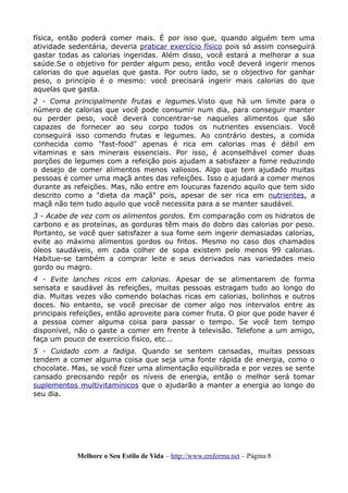 física, então poderá comer mais. É por isso que, quando alguém tem uma
atividade sedentária, deveria praticar exercício físico pois só assim conseguirá
gastar todas as calorias ingeridas. Além disso, você estará a melhorar a sua
saúde.Se o objetivo for perder algum peso, então você deverá ingerir menos
calorias do que aquelas que gasta. Por outro lado, se o objectivo for ganhar
peso, o princípio é o mesmo: você precisará ingerir mais calorias do que
aquelas que gasta.
2 - Coma principalmente frutas e legumes.Visto que há um limite para o
número de calorias que você pode consumir num dia, para conseguir manter
ou perder peso, você deverá concentrar-se naqueles alimentos que são
capazes de fornecer ao seu corpo todos os nutrientes essenciais. Você
conseguirá isso comendo frutas e legumes. Ao contrário destes, a comida
conhecida como "fast-food" apenas é rica em calorias mas é débil em
vitaminas e sais minerais essenciais. Por isso, é aconselhável comer duas
porções de legumes com a refeição pois ajudam a satisfazer a fome reduzindo
o desejo de comer alimentos menos valiosos. Algo que tem ajudado muitas
pessoas é comer uma maçã antes das refeições. Isso o ajudará a comer menos
durante as refeições. Mas, não entre em loucuras fazendo aquilo que tem sido
descrito como a "dieta da maçã" pois, apesar de ser rica em nutrientes, a
maçã não tem tudo aquilo que você necessita para a se manter saudável.
3 - Acabe de vez com os alimentos gordos. Em comparação com os hidratos de
carbono e as proteínas, as gorduras têm mais do dobro das calorias por peso.
Portanto, se você quer satisfazer a sua fome sem ingerir demasiadas calorias,
evite ao máximo alimentos gordos ou fritos. Mesmo no caso dos chamados
óleos saudáveis, em cada colher de sopa existem pelo menos 99 calorias.
Habitue-se também a comprar leite e seus derivados nas variedades meio
gordo ou magro.
4 - Evite lanches ricos em calorias. Apesar de se alimentarem de forma
sensata e saudável às refeições, muitas pessoas estragam tudo ao longo do
dia. Muitas vezes vão comendo bolachas ricas em calorias, bolinhos e outros
doces. No entanto, se você precisar de comer algo nos intervalos entre as
principais refeições, então aproveite para comer fruta. O pior que pode haver é
a pessoa comer alguma coisa para passar o tempo. Se você tem tempo
disponível, não o gaste a comer em frente à televisão. Telefone a um amigo,
faça um pouco de exercício físico, etc...
5 - Cuidado com a fadiga. Quando se sentem cansadas, muitas pessoas
tendem a comer alguma coisa que seja uma fonte rápida de energia, como o
chocolate. Mas, se você fizer uma alimentação equilibrada e por vezes se sente
cansado precisando repôr os níveis de energia, então o melhor será tomar
suplementos multivitamínicos que o ajudarão a manter a energia ao longo do
seu dia.
Melhore o Seu Estilo de Vida – http://www.emforma.net – Página 8
 