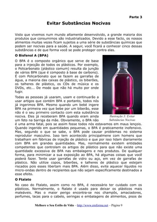 Parte 3
Evitar Substâncias Nocivas
Visto que vivemos num mundo altamente desenvolvido, a grande maioria dos
produtos que consumimos são industrializados. Devido a esse facto, os nossos
alimentos muitas vezes ficam sujeitos a uma série de substâncias químicas que
podem ser nocivas para a saúde. A seguir, você ficará a conhecer cinco dessas
substâncias e de que forma você se pode proteger contra elas.
O Bisfenol A (BPA)
O BPA é o composto orgánico que serve de base
para a injecção de todos os plásticos. Por exemplo,
o Policarbonato (plástico comum) resulta da junção
de vários BPA (que é composto à base de carbono).
É com Policarbonato que se fazem as garrafas de
água, a maioria das caixas de plástico, os biberões,
os talheres de plástico, os CDs de música e os
DVDs, etc... De modo que não há muito por onde
fugir.
Todas as pessoas já usaram, usam e continuarão a
usar artigos que contém BPA e portanto, todos nós
já ingerimos BPA. Mesmo quando um bebé ingere
BPA na primeira vez que bebe por um biberão, esse
não é o seu primeiro contacto com esta substância
nociva. Eles já receberam BPA quando eram ainda
um feto na barriga da mãe. Obviamente, o BPA não
é uma arma fatal, pois se assim fosse todos nós estavamos em maus lençois.
Quando ingerido em quantidades pequenas, o BPA é praticamente inofensivo.
Mas, segundo o que se sabe, o BPA pode causar problemas no sistema
reprodutor masculino. Isso tem acontecido principalmene com homens que
trabalham em fábricas de injeção de plástico e que por isso lidam diariamente
com BPA em grandes quantidades. Mas, normalmente existem entidades
competentes que controlam os artigos de plástico para que não existe uma
quantidade excessiva de BPA nas embalagens e nos produtos. De qualquer
forma, para minimizar a sua exposição ao BPA, há algumas coisas que você
poderá fazer. Tente usar garrafas de vidro ou aço, em vez de garrafas de
plástico. Não utilize copos, biberões, e talheres de plástico que estejam
riscados pois esses libertam mais BPA. Além disso, evite aquecer líquidos no
micro-ondas dentro de recipientes que não sejam especificamente destinados a
esse efeito.
O Ftalato
No caso do Ftalato, assim como no BPA, é necessário ter cuidado com os
plásticos. Normalmente, o ftalato é usado para deixar os plásticos mais
maleáveis. Mas o maior perigo encontra-se nos champôs, amaciadores,
perfumes, lacas para o cabelo, seringas e embalagens de alimentos, pisos de
Melhore o Seu Estilo de Vida – http://www.emforma.net – Página 9
Ilustração 3: Evitar
Substâncias Nocivas
 