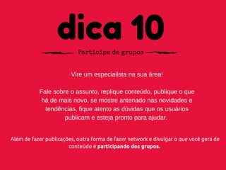 dica 10Participe de grupos
Vire um especialista na sua área!
Fale sobre o assunto, replique conteúdo, publique o que
há de mais novo, se mostre antenado nas novidades e
tendências, fique atento as dúvidas que os usuários
publicam e esteja pronto para ajudar. 
Além de fazer publicações, outra forma de fazer network e divulgar o que você gera de
conteúdo é participando dos grupos.
 