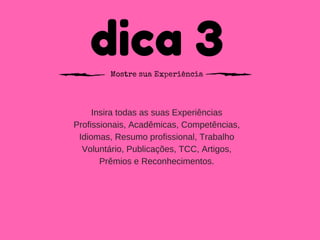 dica 3Mostre sua Experiência
Insira todas as suas Experiências
Profissionais, Acadêmicas, Competências,
Idiomas, Resumo profissional, Trabalho
Voluntário, Publicações, TCC, Artigos,
Prêmios e Reconhecimentos.
 