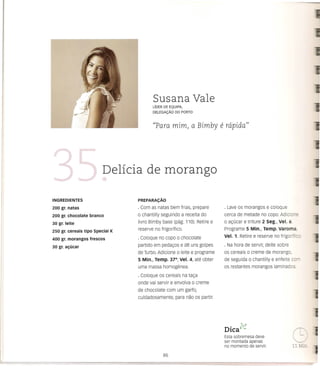 Susana Vale
                                          LiDER DE EQUIPA,
                                          DELEGAc;:Ao   DO PORTO



                                          ((Para mim,              a Bimby      e rapidaJJ



                             Delicia de morango

INGREDIENTES                      PREPARA<:Ao

200 gr. natas                     · Com as natas bem frias, prepare              . Lave os morangos e coloque
200 gr. chocolate   branco        o chantilly seguindo a receita do              cerca de metade no co po. Adicio
30 gr. leite                      livro Bimby base (pag. 110). Retire e          o ac;:ucar e triture 2 Seg., Vel. 6.

250 gr. cereais tipo special K    reserve no frigorifico.                        Programe 5 Min., Temp. Varoma,
                                  · coloque no copo     0    chocolate           Vel. 1. Retire e reserve no frigori Ice
400 gr. morangos frescos
30 gr. ac;:ucar                   partido em pedayos e de uns golpes             . Na hora de servir, deite sobre
                                  de Turbo. Adicione    0    leite e programe    os cereais      0   creme de morango,
                                  5 Min., Temp. 37°, Vel. 4, ate obter           de seguida      0   chantilly e enfeite c -
                                  uma massa homogenea.                           os restantes morangos laminados.
                                  · Coloque os cereais na taya
                                  onde vai servir e envolva        0   creme
                                  de chocolate com um garfo,
                                  cuidadosamente,       para nao os partir.




                                                                                   •     "'-1
                                                                                 DICa    Co.,

                                                                                 Esta sobremesa deve
                                                                                 ser montada apenas
                                                                                 no momento de servir.
 