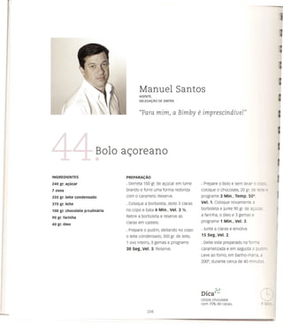Manuel Santos
                                          AGENTE,
                                          DELEGAt;:ii.O DE SINTRA



                                          "Para mim, a Bimby                e imprescindfueI"



                         Bolo a<;oreano

INGREDIENTES                    PREPARAC;Ao

240 gr. al;ucar                 · Derreta 150 gr. de ac;ucar em lume         · Prepare    0    bolo e sem lavar   0   ~::

7ovos                           brando e forre uma forma redonda             coloque     0    chocolate, 20 gr. de Ie':::   '=
350 gr. leite condensado        com   0   caramelo. Reserve.                 programe 3 Min., Temp. 500,
370 gr. leite                   · coloque a borboleta, deite 3 claras        Vel. 1. Coloque novamente a
                                no copo e bata 4 Min., Vel. 3 Y2.            borboleta e junte 90 gr. de ac;ucc'
100 gr. chocolate p/culinaria
                                Retire a borboleta e reserve as              a farinha, 0 61eo e 3 gemas e
90 gr. farinha
                                claras em castelo.                           programe 1 Min., Vel. 3.
40 gr. oleo
                                · Prepare    0   pudim, deitando no co po    · Junte a claras e envolva
                                o leite condensado, 350 gr. de leite,        15 Seg.,Vel. 2.
                                1 ovo inteiro, 3 gemas e programe            · Deite este preparado na forma
                                30 Seg.,Vel. 3. Reserve.                     caramelizada e em seguida            0 PLC'-

                                                                             Leve ao forno, em banho-maria,           G
                                                                             2000,   durante cerca de 40 minu·os..




                                                                               •       ;"'1
                                                                             DICav",
                                                                             Utilize chocolate
                                                                             com 70% de cacau.
 