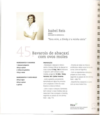 Isabel Reis
                                             AGENTE,
                                             DELEGA<;:Ao   DA MARGEM   SUL



                                             "Para         mim, a Bimby         e a minha         socia"




                            Bavarois de abacaxi
                               com avos moles
INGREDIENTES      PI BAVAROIS       PREPARAI;AO

1 abacaxi pequeno                   · Descasque 0 abacaxi e retire 0             · Envolva as natas na mistura
300 gr. a<:ucar                     centro. Coloque 500 gr. de abacaxi no        arrefecida e deite numa forma ce
6 folhas de gelatina                copo e pique 3 seg., Vel. 4. Adicione        coraa. Leve ao frigorifico.
700 gr. natas                       o ac;:ucar e, sem colocar    0   copo        · Com as ingredientes    indicados.
                                    medida, programe 15 Min., Temp.              prepare os ovos moles,
INGREDIENTES      PI   OVOS MOLES
                                    Varoma, Vel. Colher Inversa.                 seguindo os passos do livro Bi ,      =.
200 gr. agua                        · Junte a gelatina, previamente              base - pag.118.
                                    demolhada em agua fria, envolva              · Desenforme a bavarois e cubre
200 gr. a<:ucar
                                    com a espEitula e retire do co po.           com os avos moles frios.
6 gemas
                                    Reserve e deixe arrefecer.
                                    · Lave   0   copo e coloque a borboleta.
                                    Sem colocar      0   copo medida, bata as
                                    natas bem frias e prepare a chantilly,
                                    seguindo os passos do livro Bimby
                                    base - pag. 110.


                                                                                   •     ;s.,-J
                                                                                 DICav",
                                                                                 Lembre-se que deve preparar
                                                                                 esta receita de vespera.
 