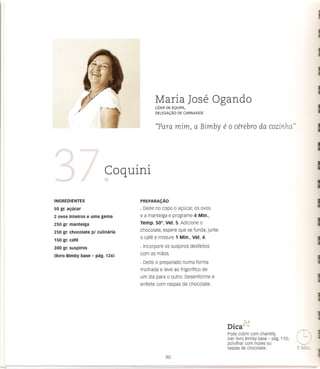 Maria Jose Ogando
                                        LfDERDEEQUIPA,
                                        DELEGAc;Ao ECARNAXIDE
                                                 D


                                        ((Para mim) a Bimby               e 0 cerebra       da cozinha"




                         Coquini

INGREDIENTES                     PREPARAc;:Ao

50 gr. al;ucar                   · Deite no capo 0 a<;ucar, os ovos
2 ovos inteiros e uma gema       e a manteiga e programe 4 Min.,
250 gr. manteiga                 Temp. 50°, vel. 5. Adicione 0
250 gr. chocolate pi culinaria   chocolate, espere que se funda, junte
                                 o cafe e misture 1 Min., Vel. 4.
150 gr. cafe
300 gr. suspiros                 · Incorpore os suspiros desfeitos
(Iivro Bimby base - pag. 126)    com as maos.
                                 · Deite 0 preparado   numa forma
                                 molhada e leve ao frigorffico   de
                                 um dia para 0 outro. Desenforme      e
                                 enfeite com raspas de chocolate.




                                                                              •    ~::::l
                                                                           DICa"~
                                                                           Pode cobrir com chantilly
                                                                           (ver livro Bimby base - pag. 110),
                                                                           polvilhar com nozes OU
                                                                           raspas de chocolate.
 