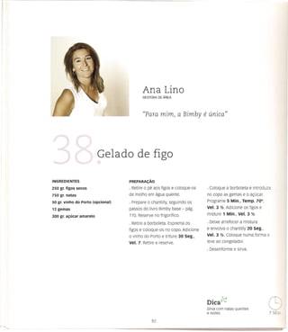 Ana Lino

                                              "Para mim) a Bimby               e unica))



                          Gelado de figo

INGREDIENTES                       PREPARA<;:Ao

250 gr. figos secos                · Retire   0   1J8aos figos e coloque-os     · coloque a borboleta e introduza
750 gr. natas                      de molho em agua quente.                     no co po as gemas e       0   ac;:ucar.
50 gr. vinho do Porto (opcional)   · Prepare      0   chantilly, seguindo os    Programe 5 Min., Temp. 700,
12 gemas                           passos do livro Bimby base - pag.            vel. 3 Y2. Adicione os figos e
                                   110. Reserve no frigorifico.                 misture 1 Min., Vel. 3 Y2.
300 gr. alfucar amarelo
                                   · Retire a borboleta. Esprema os             · Deixe arrefecer a mistura
                                   figos e coloque-os no copo. Adicione         e envolva    0   chantilly 20 Seg.,
                                   o vinho do Porto e triture 30 Seg.,          Vel. 3 Y2. Coloque numa forma e

                                   Vel. 7. Retire e reserve.                    leve ao congelador.
                                                                                · Desenforme e sirva.




                                                                                  .
                                                                                DICa
                                                                                       ;"1
                                                                                       v"


                                                                                Sirva com natas quentes
                                                                                e nozes.
                                                                                                                          c
 
