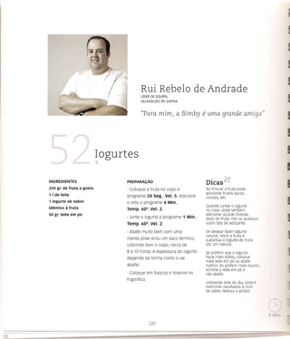 -Rui Rebelo de Andrade
                                           LiDER DE EQUIPA,
                                           DELEGA<;:Ao   DE SINTRA



                                           "Para mim, a Bimby                  e uma      grande amiga"




                           Iogurtes
                                                                                   •        s,,1
INGREDIENTES                     PREPARACAo                                     DICaS c-<"
250 gr. de fruta a gosto         · coloque a fruta no copo e                    Ao triturar a fruta pode
1 I de leite                                                                    adicionar frutos secos,
                                 programe 20 seg., Vel. 5. Adicione             cereais, etc.
1 iogurte de sabor               o leite e programe 4 Min,
                                                                                Quando juntar 0 iogurte
identico   a fruta               Temp. 60°, Vel. 2.                             no copo, pode tambem
50 gr. leite em po                                                              adicionar ayucar, frutose,
                                 · Junte 0 iogurte e programe 1 Min.,           doce de fruta, met ou qualquer
                                 Temp. 60°, Vel. 2.                             outro tipo de adoyante.

                                 · Abafe muito bem com uma                      5e desejar fazer iogurte
                                                                                natural, retire a fruta e
                                 manta polar      elou um saco termico,         substitua 0 iogurte de fruta
                                                    °
                                 cobrindo bem copo, cerca de                    por um natural.
                                 8 a 10 horas. A espessura do iogurte          5e preferir que 0 iogurte
                                 depende da forma como               0   vai   fique mais s6lido, coloque
                                                                               mais leite em p6 ou abafe
                                 abafar.                                       melhor. 5e preferir mais I[quido,
                                                                               elimine 0 leite em p6 e
                                 · Coloque em frascos e reserve no             nao abafe.
                                 frigorifico.
                                                                                Utilizando leite do dia, obtera
                                                                                melhores resultados a nivel
                                                                                de sabor, textura e acidez.
 