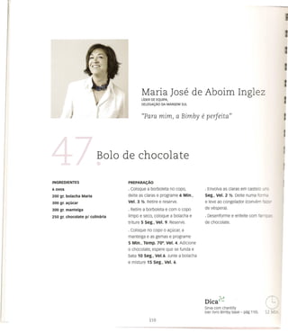 Maria Jose de Aboim Inglez
                                        L1DER DE EQUIPA,
                                        DELEGAC;;Ao   DA MARGEM       SUL



                                        «Para mim, a Bimby                   e perfeita"



                         Bolo de chocolate

                                 PREPARAC;Ao

6ovOS                            · Coloque a borboleta no copo,               . Envolva as claras em castelo      r
200 gr. bolacha Maria            deite as claras e programe 6 Min.,           Seg., Vel. 2 Y2. Deite numa forme

300 gr. a~(jcar                  Vel. 3 Y2. Retire e reserve.                 e leve ao congelador (convem fazE'
300 gr. manteiga                 · Retire a borboleta e com       0   copo    de vespera).

250 gr. chocolate pi culinaria   limpo e seco, coloque a bolacha e            . Desenforme e enfeite com farrh:3
                                 triture 5 seg., Vel. 9. Reserve.             de chocolate.
                                 · Coloque no copo 0 a<;:ucar,a
                                 manteiga e as gemas e programe
                                 5 Min., Temp. 700, Vel. 4. Adicione
                                 o chocolate, espere que se funda e
                                 bata 10 seg., Ve1.6. Junte a bolacha
                                 e misture 15 Seg., Vel. 6.




                                                                              DICa ;"'1
                                                                                •  v..

                                                                              Sirva com chantilly
                                                                                                                  G   -
                                                                              (ver livro Bimby base - pag 110).   12 ~.r:_
 