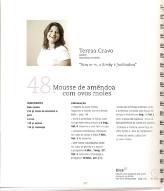 Teresa Cravo
                                     AGENTE,
                                     DELEGA<;:Ao DE SINTRA


                                     "Para mim, a Bimby                     e jacilitadora"



                       Mousse de amendoa
                         com avos moles
INGREDIENTES                  PREPARAI;Aa

avos moles                    · Prepare os ovos moles,                       · Antes de terminar    0   tempo, jun e
250 gr. miolo de amendoa sl   seguindo a receita do livro Bimby              a amendoa triturada pelo bocal da
pele                          base - pag. 118                                tampa e misture uns seg. na Ve1.3.        ••••

6ovos                         · Torre a amendoa no forno. Com                Com a ajuda da espEltula , envolva
120 gr. ac;:ucar              o co po bem seco, triture-a 6 seg.,            delicadamente    as claras em cas e c.
150 gr. manteiga              Vel. 9. Reserve e lave bem      0     copo.    · Coloque a mistura numa ta<;:ade
                              · Coloque a borboleta, introduza               vidro fundo e leve ao congelador.
                              no copo as claras e bata 7 Min.,               · Antes de servir, cubra com
                              Vel. 3 112. Reserve.                           os ovos moles.
                              · Sem retirar a borboleta, deite
                              no co po as gemas e   0   a<;:CJcar
                              e programe 5 Min., Temp. 37°,
                              Vel. 3. Adicione a manteiga e
                              programe 10 Min., Vel. 2       1/2.




                                                                                •    ?<J
                                                                             DICav'-..
                                                                             Decare com suspiros que pade
                                                                             preparar na Bimby
                                                                             (ver livro Bimby base - pag.126).
 
