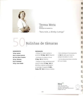 Teresa Mota
                                        AGENTE,
                                        DELEGA(:Ao      DA MARGEM SUL



                                            "Para mim, a Bimby                e amiga"



                            Bolinhas de tamaras

INGREDIENTES                     PREPARACAo
                                                                                                                             ;;;;0;;;;;;
100 gr. al;ucar                  · Coloque no co po      0   at;:ucar e        . Com a Bimby em funcionamento
40 gr. cereais    brancos        pulverize 10 seg:, Vel. 9. Reserve.           na Vel. 3, deite pelo bocal os
de arroz (Rice Crispies)         · Introduza os cereais e triture              cereais triturados   e   0   coco.            -
350 gr. tamaras                  2 Seg., Vel. 6. Reserve.                      . Forme pequenas bolas e envolva
60 gr. manteiga                  · Coloque no copo as tamaras sem              em coco ralado.
100 gr. coco ralado              carot;:o e pique 12 Seg., Vel. 6.
                                 Adicione    0   at;:ucar pulverizado     e
                                 a manteiga e programe          5 Min.,
                                 Temp. 90°, Vel. 4. Deixe arrefecer.
                                                                                                                             r-
                                                                                                                             c-::


                                                                                                                             r-
                                                                                                                             -      -
                                                                                                                             ~
                                                                               DICa c<)
                                                                                 . ..0                                      .   '"""


                                                                               Caso nao encontre
                                                                               os Rice Crispies, pode
                                                                               substituir par bolachas de arroz
                                                                               integral sem sal.
                                                                                                                    C)
                                                                                                                    6 Min.
                                                                                                                             =
                                                                                                                             •••••••
                                                                                                                             r"""""l
                                                                                                                             F"'!
                                                 116
 